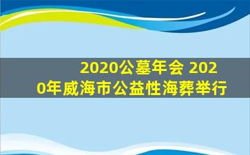 2020公墓年会 2020年威海市公益性海葬举行